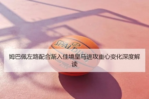 姆巴佩左路配合渐入佳境皇马进攻重心变化深度解读