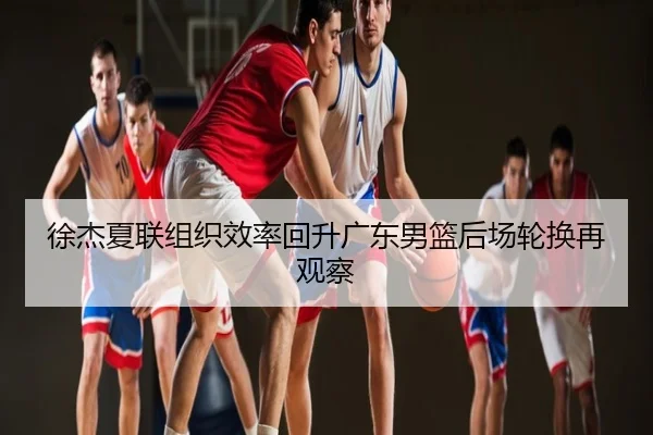 徐杰夏联组织效率回升广东男篮后场轮换再观察